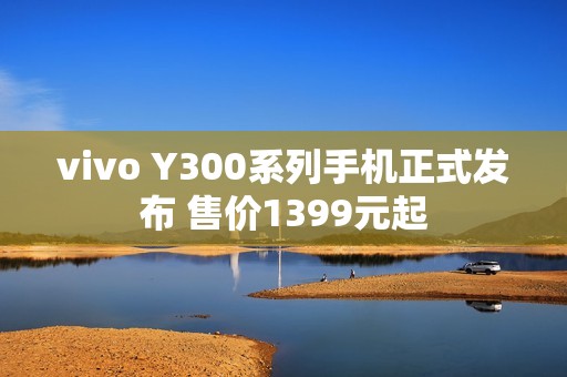 vivo Y300系列手机正式发布 售价1399元起