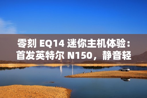 零刻 EQ14 迷你主机体验：首发英特尔 N150，静音轻办公