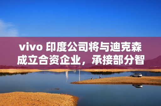 vivo 印度公司将与迪克森成立合资企业，承接部分智能手机 OEM 订单