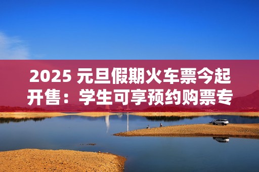 2025 元旦假期火车票今起开售：学生可享预约购票专区、后天可买 1 月 1 日车票