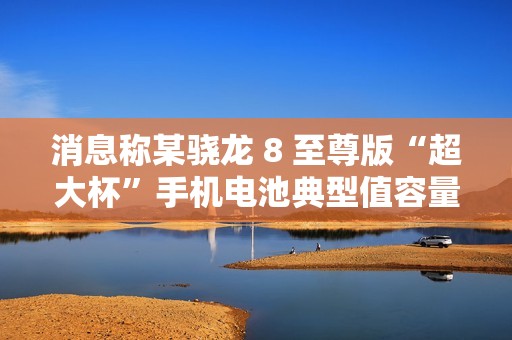 消息称某骁龙 8 至尊版“超大杯”手机电池典型值容量 6000mAh，预计为小米 15 Ultra