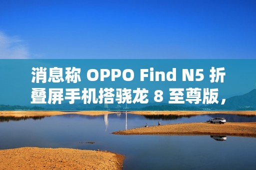 消息称 OPPO Find N5 折叠屏手机搭骁龙 8 至尊版，支持 IPX8 防水