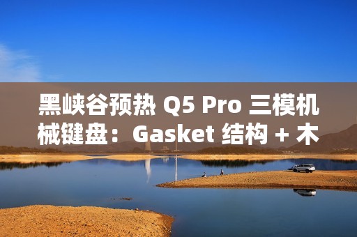 黑峡谷预热 Q5 Pro 三模机械键盘：Gasket 结构 + 木兰轴、108 键布局