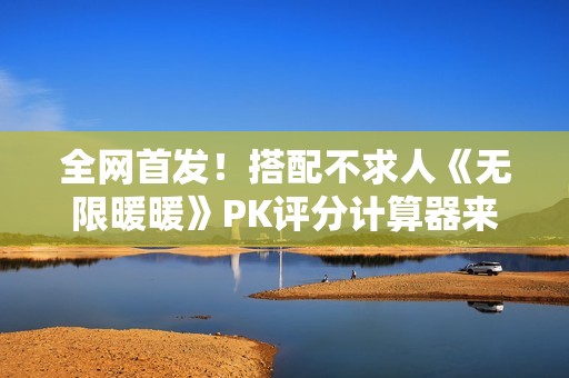 全网首发！搭配不求人《无限暖暖》PK评分计算器来了！爆肝数日工坊粉丝专属福利~