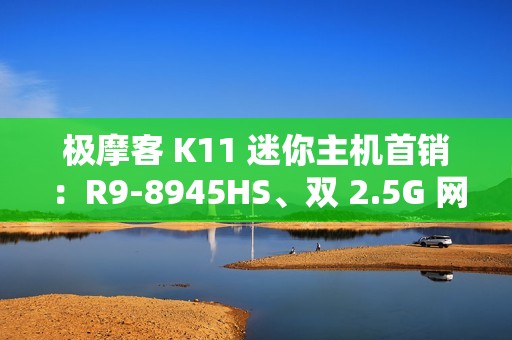极摩客 K11 迷你主机首销：R9-8945HS、双 2.5G 网口，2699 元起