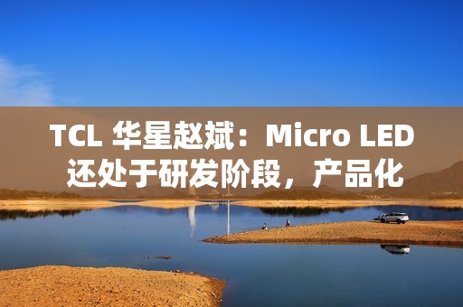 TCL 华星赵斌：Micro LED 还处于研发阶段，产品化至少还要有几年