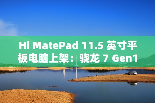 Hi MatePad 11.5 英寸平板电脑上架：骁龙 7 Gen1，到手价 1399 元起