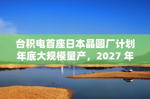 台积电首座日本晶圆厂计划年底大规模量产，2027 年投产第二家工厂