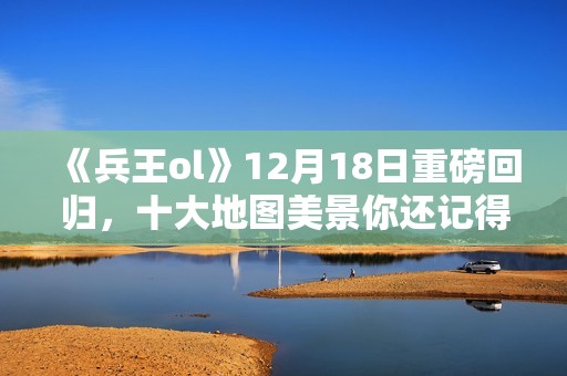 《兵王ol》12月18日重磅回归，十大地图美景你还记得吗？