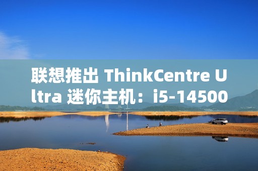 联想推出 ThinkCentre Ultra 迷你主机：i5-14500 / i7-14700 配 RTX4060 售 12986 元起