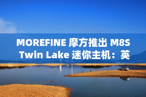 MOREFINE 摩方推出 M8S Twin Lake 迷你主机：英特尔 N150 + 双千兆网口，准系统 959 元