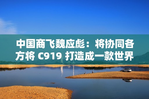 中国商飞魏应彪：将协同各方将 C919 打造成一款世界级飞机产品