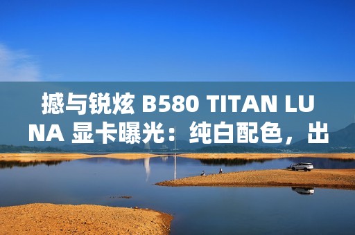 撼与锐炫 B580 TITAN LUNA 显卡曝光：纯白配色，出厂超频