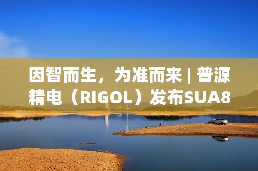 因智而生，为准而来 | 普源精电（RIGOL）发布SUA8000系列多通道收发仪