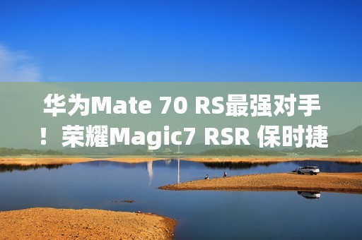 华为Mate 70 RS最强对手！荣耀Magic7 RSR 保时捷设计上架预订