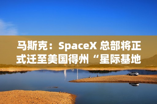 马斯克：SpaceX 总部将正式迁至美国得州“星际基地市”
