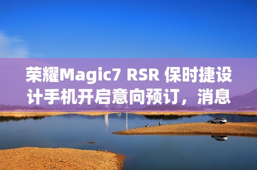 荣耀Magic7 RSR 保时捷设计手机开启意向预订，消息称本月下旬发布