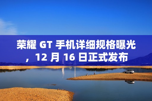 荣耀 GT 手机详细规格曝光，12 月 16 日正式发布