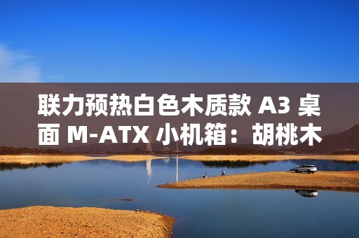 联力预热白色木质款 A3 桌面 M-ATX 小机箱：胡桃木纯木格栅、12 月 19 日上市