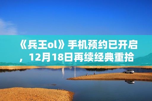 《兵王ol》手机预约已开启，12月18日再续经典重拾回忆