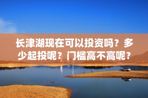 长津湖现在可以投资吗？多少起投呢？门槛高不高呢？(长津湖下线了吗)