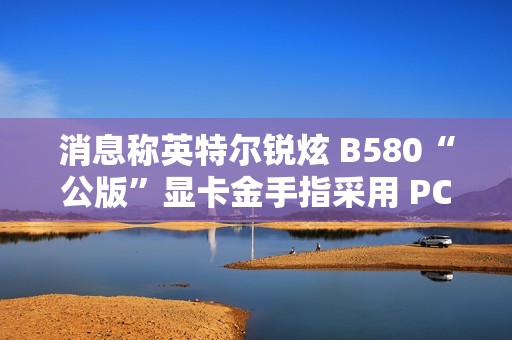 消息称英特尔锐炫 B580“公版”显卡金手指采用 PCIe 5.0 式物理设计