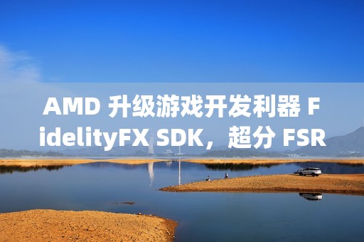 AMD 升级游戏开发利器 FidelityFX SDK，超分 FSR 技术 3.1.3 来袭