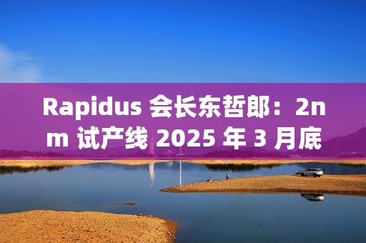 Rapidus 会长东哲郎：2nm 试产线 2025 年 3 月底前设备就绪，4 月启动