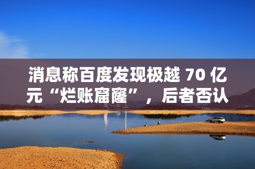 消息称百度发现极越 70 亿元“烂账窟窿”，后者否认并称系今年预计亏损额
