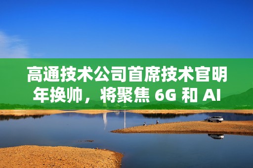 高通技术公司首席技术官明年换帅，将聚焦 6G 和 AI