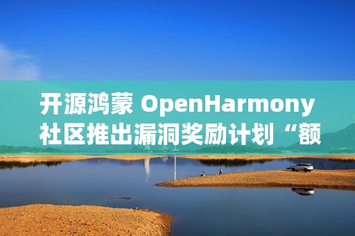 开源鸿蒙 OpenHarmony 社区推出漏洞奖励计划“额外激励”，100 万元奖金池