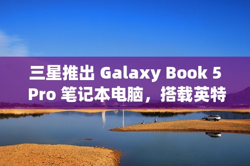 三星推出 Galaxy Book 5 Pro 笔记本电脑，搭载英特尔酷睿 200V 处理器