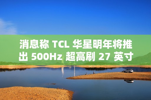 消息称 TCL 华星明年将推出 500Hz 超高刷 27 英寸 QHD 分辨率电竞显示面板