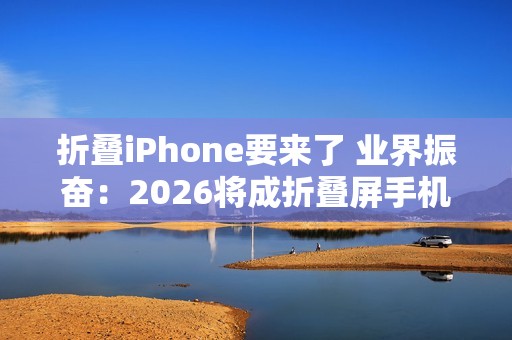 折叠iPhone要来了 业界振奋：2026将成折叠屏手机历史最佳年