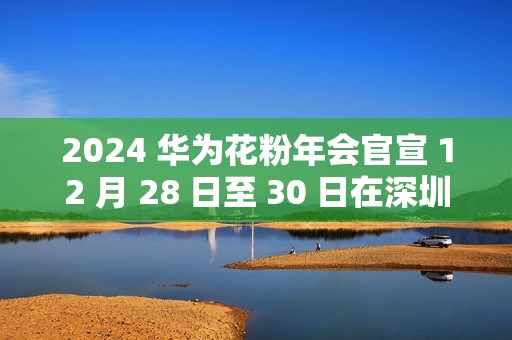 2024 华为花粉年会官宣 12 月 28 日至 30 日在深圳举行