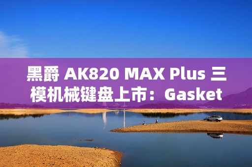 黑爵 AK820 MAX Plus 三模机械键盘上市：Gasket 结构、8000mAh 电池，179 元起