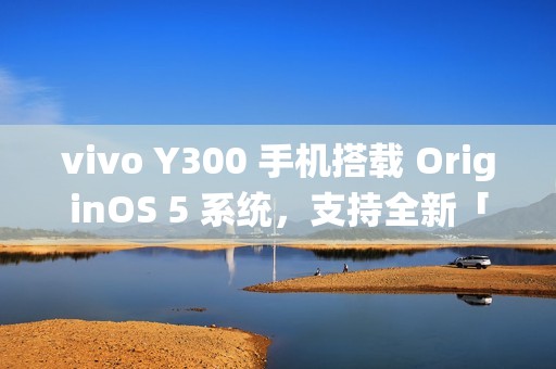 vivo Y300 手机搭载 OriginOS 5 系统,支持全新「原子岛」功能 vivo Y300 手机搭载 OriginOS 5 系统,支持全新「原子岛」功能