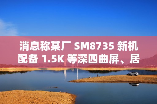 消息称某厂 SM8735 新机配备 1.5K 等深四曲屏、居中双孔双摄，预计为小米旗下