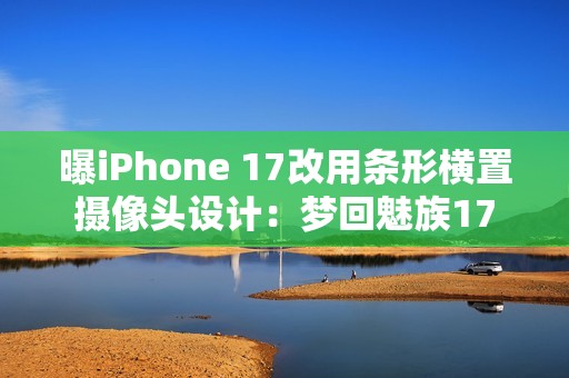 曝iPhone 17改用条形横置摄像头设计：梦回魅族17