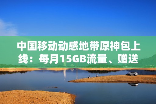 中国移动动感地带原神包上线：每月15GB流量、赠送200原石