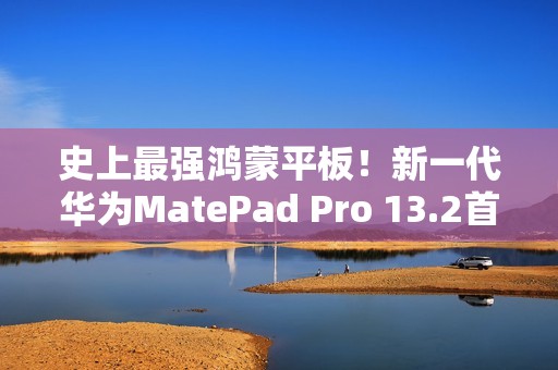 史上最强鸿蒙平板！新一代华为MatePad Pro 13.2首销：5199元起