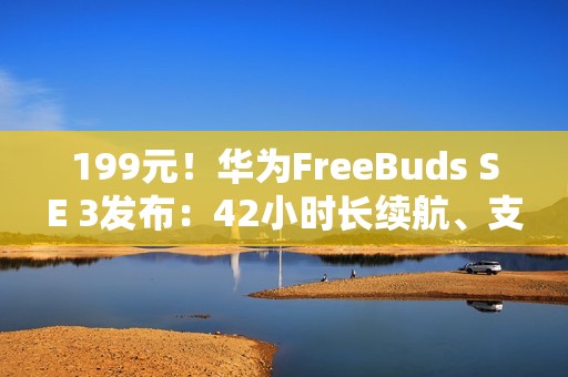 199元！华为FreeBuds SE 3发布：42小时长续航、支持快充