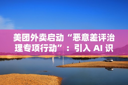 美团外卖启动“恶意差评治理专项行动”：引入 AI 识别关键词，未来将预警风险用户