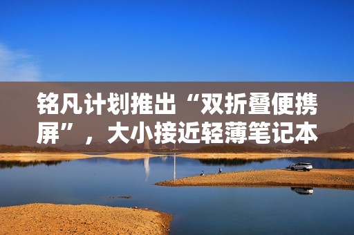 铭凡计划推出“双折叠便携屏”，大小接近轻薄笔记本电脑