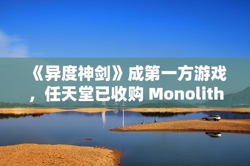 《异度神剑》成第一方游戏，任天堂已收购 Monolith Soft 工作室 100% 股权