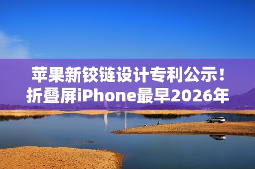 苹果新铰链设计专利公示！折叠屏iPhone最早2026年发布