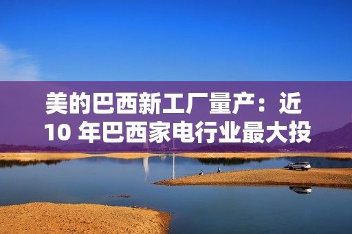 美的巴西新工厂量产：近 10 年巴西家电行业最大投资项目，年产能超 100 万台