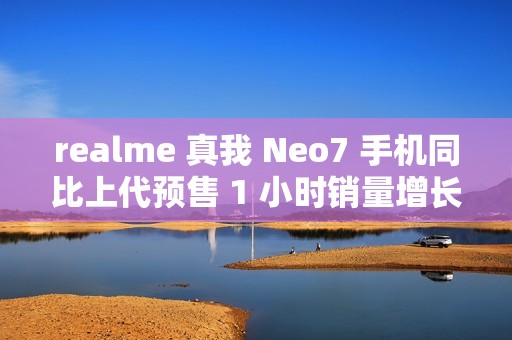 realme 真我 Neo7 手机同比上代预售 1 小时销量增长 887%