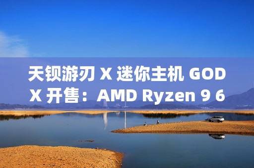 天钡游刃 X 迷你主机 GODX 开售：AMD Ryzen 9 6900HX 处理器 + RX 6600LE 8G 独显，首发 3279 元