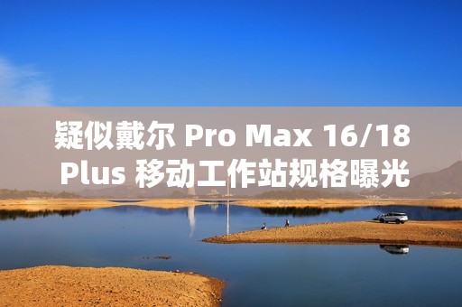 疑似戴尔 Pro Max 16/18 Plus 移动工作站规格曝光：配 Arrow Lake-HX 处理器